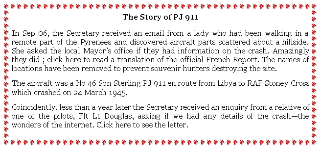 Text Box: The Story of PJ 911In Sep 06, the Secretary received an email from a lady who had been walking in a remote part of the Pyrenees and discovered aircraft parts scattered about a hillside. She asked the local Mayors office if they had information on the crash. Amazingly they did ; click here to read a translation of the official French Report. The names of locations have been removed to prevent souvenir hunters destroying the site.The aircraft was a No 46 Sqn Sterling PJ 911 en route from Libya to RAF Stoney Cross which crashed on 24 March 1945.Coincidently, less than a year later the Secretary received an enquiry from a relative of one of the pilots, Flt Lt Douglas, asking if we had any details of the crashthe wonders of the internet. Click here to see the letter.